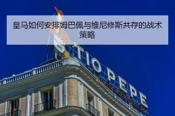 皇马如何安排姆巴佩与维尼修斯共存的战术策略