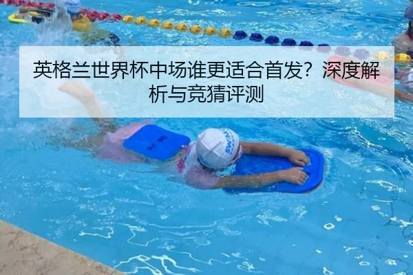 英格兰世界杯中场谁更适合首发？深度解析与竞猜评测