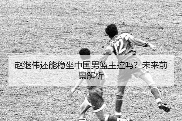 赵继伟还能稳坐中国男篮主控吗？未来前景解析